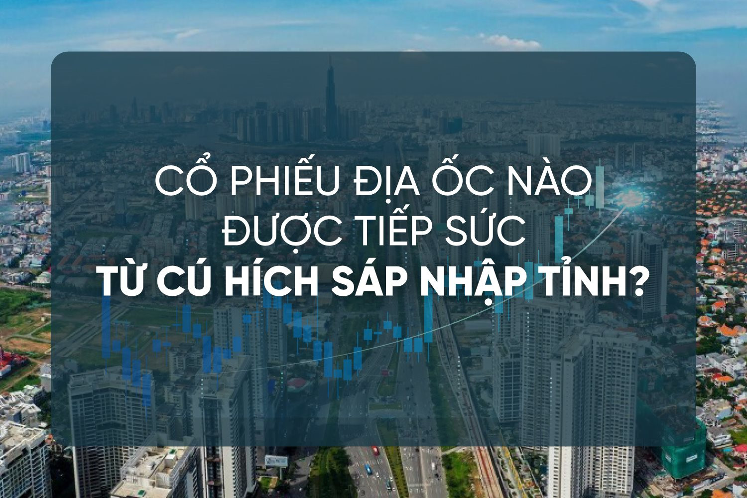 ‘Bản đồ’ cơ hội: Cổ phiếu địa ốc nào được tiếp sức từ cú hích sáp nhập tỉnh?