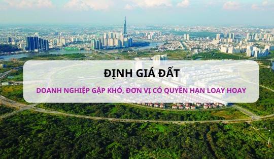 Định giá đất: Doanh nghiệp gặp khó, đơn vị có quyền hạn cũng loay hoay