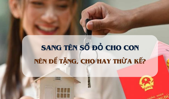 Từ nay, cha mẹ sang tên sổ đỏ cho con nên để tặng, cho hay thừa kế?